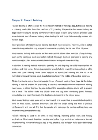 Chapter 6: Reward Training
Reward training is often seen as the most modern method of training a dog, but reward training
is probably much older than other methods of dog training. It is possible that reward training for
dogs has been around as long as there have been dogs to train. Early humans probably used
some informal kind of reward training when taming the wolf pups that eventually evolved into
modern dogs.
Many principles of modern reward training date back many decades. However, what is called
reward training today has only enjoyed is remarkable popularity for the past 10 or 15 years.
Many reward training enthusiasts are less enthusiastic about other methods of dog training,
such as the traditional leash and collar method. However, the best approach to training any
individual dog is often a combination of leash/collar training and reward training.
In addition, a training method that works perfectly for one dog may be totally inappropriate for
another, and vice versa. Some dogs respond wonderfully to reward training and not at all to
leash and collar training, while others respond to leash/collar training and are not at all
motivated by reward training. Most dogs fall somewhere in the middle of these two extremes.
Clicker training is one of the most popular forms of reward training these days. While clicker
training is not the answer for every dog, it can be a remarkably effective method of training
many dogs. In clicker training, the dog is taught to associate a clicking sound with a reward,
like a treat. The trainer clicks the clicker when the dog does something good, followed
immediately by a treat. Eventually, the dog learns to respond to the clicker alone.
Most reward training uses some sort of food reward, or a reward that is associated with getting
food. In most cases, complex behaviors can only be taught using this kind of positive
reinforcement, and you will find that the people who train dogs for movies and television use
reward training almost exclusively.
Reward training is used in all forms of dog training, including police work and military
applications. Most scent detection, tracking and police dogs are trained using some form of
reward training. Reward training is also a very effective way to teach many basic obedience
commands.
 