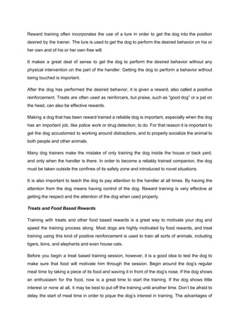 Reward training often incorporates the use of a lure in order to get the dog into the position
desired by the trainer. The lure is used to get the dog to perform the desired behavior on his or
her own and of his or her own free will.
It makes a great deal of sense to get the dog to perform the desired behavior without any
physical intervention on the part of the handler. Getting the dog to perform a behavior without
being touched is important.
After the dog has performed the desired behavior, it is given a reward, also called a positive
reinforcement. Treats are often used as reinforcers, but praise, such as “good dog” or a pat on
the head, can also be effective rewards.
Making a dog that has been reward trained a reliable dog is important, especially when the dog
has an important job, like police work or drug detection, to do. For that reason it is important to
get the dog accustomed to working around distractions, and to properly socialize the animal to
both people and other animals.
Many dog trainers make the mistake of only training the dog inside the house or back yard,
and only when the handler is there. In order to become a reliably trained companion, the dog
must be taken outside the confines of its safety zone and introduced to novel situations.
It is also important to teach the dog to pay attention to the handler at all times. By having the
attention from the dog means having control of the dog. Reward training is very effective at
getting the respect and the attention of the dog when used properly.
Treats and Food Based Rewards
Training with treats and other food based rewards is a great way to motivate your dog and
speed the training process along. Most dogs are highly motivated by food rewards, and treat
training using this kind of positive reinforcement is used to train all sorts of animals, including
tigers, lions, and elephants and even house cats.
Before you begin a treat based training session, however, it is a good idea to test the dog to
make sure that food will motivate him through the session. Begin around the dog’s regular
meal time by taking a piece of its food and waving it in front of the dog’s nose. If the dog shows
an enthusiasm for the food, now is a great time to start the training. If the dog shows little
interest or none at all, it may be best to put off the training until another time. Don’t be afraid to
delay the start of meal time in order to pique the dog’s interest in training. The advantages of
 