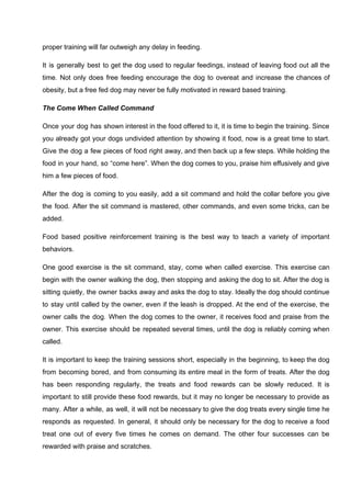 proper training will far outweigh any delay in feeding.
It is generally best to get the dog used to regular feedings, instead of leaving food out all the
time. Not only does free feeding encourage the dog to overeat and increase the chances of
obesity, but a free fed dog may never be fully motivated in reward based training.
The Come When Called Command
Once your dog has shown interest in the food offered to it, it is time to begin the training. Since
you already got your dogs undivided attention by showing it food, now is a great time to start.
Give the dog a few pieces of food right away, and then back up a few steps. While holding the
food in your hand, so “come here”. When the dog comes to you, praise him effusively and give
him a few pieces of food.
After the dog is coming to you easily, add a sit command and hold the collar before you give
the food. After the sit command is mastered, other commands, and even some tricks, can be
added.
Food based positive reinforcement training is the best way to teach a variety of important
behaviors.
One good exercise is the sit command, stay, come when called exercise. This exercise can
begin with the owner walking the dog, then stopping and asking the dog to sit. After the dog is
sitting quietly, the owner backs away and asks the dog to stay. Ideally the dog should continue
to stay until called by the owner, even if the leash is dropped. At the end of the exercise, the
owner calls the dog. When the dog comes to the owner, it receives food and praise from the
owner. This exercise should be repeated several times, until the dog is reliably coming when
called.
It is important to keep the training sessions short, especially in the beginning, to keep the dog
from becoming bored, and from consuming its entire meal in the form of treats. After the dog
has been responding regularly, the treats and food rewards can be slowly reduced. It is
important to still provide these food rewards, but it may no longer be necessary to provide as
many. After a while, as well, it will not be necessary to give the dog treats every single time he
responds as requested. In general, it should only be necessary for the dog to receive a food
treat one out of every five times he comes on demand. The other four successes can be
rewarded with praise and scratches.
 