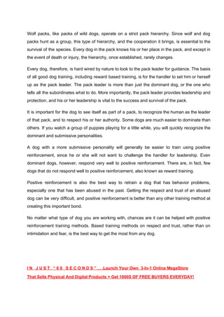 Wolf packs, like packs of wild dogs, operate on a strict pack hierarchy. Since wolf and dog
packs hunt as a group, this type of hierarchy, and the cooperation it brings, is essential to the
survival of the species. Every dog in the pack knows his or her place in the pack, and except in
the event of death or injury, the hierarchy, once established, rarely changes.
Every dog, therefore, is hard wired by nature to look to the pack leader for guidance. The basis
of all good dog training, including reward based training, is for the handler to set him or herself
up as the pack leader. The pack leader is more than just the dominant dog, or the one who
tells all the subordinates what to do. More importantly, the pack leader provides leadership and
protection, and his or her leadership is vital to the success and survival of the pack.
It is important for the dog to see itself as part of a pack, to recognize the human as the leader
of that pack, and to respect his or her authority. Some dogs are much easier to dominate than
others. If you watch a group of puppies playing for a little while, you will quickly recognize the
dominant and submissive personalities.
A dog with a more submissive personality will generally be easier to train using positive
reinforcement, since he or she will not want to challenge the handler for leadership. Even
dominant dogs, however, respond very well to positive reinforcement. There are, in fact, few
dogs that do not respond well to positive reinforcement, also known as reward training.
Positive reinforcement is also the best way to retrain a dog that has behavior problems,
especially one that has been abused in the past. Getting the respect and trust of an abused
dog can be very difficult, and positive reinforcement is better than any other training method at
creating this important bond.
No matter what type of dog you are working with, chances are it can be helped with positive
reinforcement training methods. Based training methods on respect and trust, rather than on
intimidation and fear, is the best way to get the most from any dog.
I N J U S T “ 6 0 S E C O N D S ” . . .Launch Your Own 3-In-1 Online MegaStore
That Sells Physical And Digital Products + Get 1000S OF FREE BUYERS EVERYDAY!
 