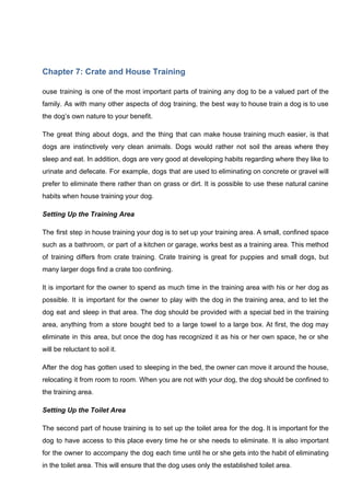 Chapter 7: Crate and House Training
ouse training is one of the most important parts of training any dog to be a valued part of the
family. As with many other aspects of dog training, the best way to house train a dog is to use
the dog’s own nature to your benefit.
The great thing about dogs, and the thing that can make house training much easier, is that
dogs are instinctively very clean animals. Dogs would rather not soil the areas where they
sleep and eat. In addition, dogs are very good at developing habits regarding where they like to
urinate and defecate. For example, dogs that are used to eliminating on concrete or gravel will
prefer to eliminate there rather than on grass or dirt. It is possible to use these natural canine
habits when house training your dog.
Setting Up the Training Area
The first step in house training your dog is to set up your training area. A small, confined space
such as a bathroom, or part of a kitchen or garage, works best as a training area. This method
of training differs from crate training. Crate training is great for puppies and small dogs, but
many larger dogs find a crate too confining.
It is important for the owner to spend as much time in the training area with his or her dog as
possible. It is important for the owner to play with the dog in the training area, and to let the
dog eat and sleep in that area. The dog should be provided with a special bed in the training
area, anything from a store bought bed to a large towel to a large box. At first, the dog may
eliminate in this area, but once the dog has recognized it as his or her own space, he or she
will be reluctant to soil it.
After the dog has gotten used to sleeping in the bed, the owner can move it around the house,
relocating it from room to room. When you are not with your dog, the dog should be confined to
the training area.
Setting Up the Toilet Area
The second part of house training is to set up the toilet area for the dog. It is important for the
dog to have access to this place every time he or she needs to eliminate. It is also important
for the owner to accompany the dog each time until he or she gets into the habit of eliminating
in the toilet area. This will ensure that the dog uses only the established toilet area.
 