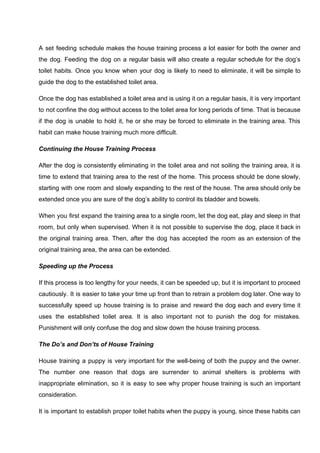 A set feeding schedule makes the house training process a lot easier for both the owner and
the dog. Feeding the dog on a regular basis will also create a regular schedule for the dog’s
toilet habits. Once you know when your dog is likely to need to eliminate, it will be simple to
guide the dog to the established toilet area.
Once the dog has established a toilet area and is using it on a regular basis, it is very important
to not confine the dog without access to the toilet area for long periods of time. That is because
if the dog is unable to hold it, he or she may be forced to eliminate in the training area. This
habit can make house training much more difficult.
Continuing the House Training Process
After the dog is consistently eliminating in the toilet area and not soiling the training area, it is
time to extend that training area to the rest of the home. This process should be done slowly,
starting with one room and slowly expanding to the rest of the house. The area should only be
extended once you are sure of the dog’s ability to control its bladder and bowels.
When you first expand the training area to a single room, let the dog eat, play and sleep in that
room, but only when supervised. When it is not possible to supervise the dog, place it back in
the original training area. Then, after the dog has accepted the room as an extension of the
original training area, the area can be extended.
Speeding up the Process
If this process is too lengthy for your needs, it can be speeded up, but it is important to proceed
cautiously. It is easier to take your time up front than to retrain a problem dog later. One way to
successfully speed up house training is to praise and reward the dog each and every time it
uses the established toilet area. It is also important not to punish the dog for mistakes.
Punishment will only confuse the dog and slow down the house training process.
The Do’s and Don’ts of House Training
House training a puppy is very important for the well-being of both the puppy and the owner.
The number one reason that dogs are surrender to animal shelters is problems with
inappropriate elimination, so it is easy to see why proper house training is such an important
consideration.
It is important to establish proper toilet habits when the puppy is young, since these habits can
 