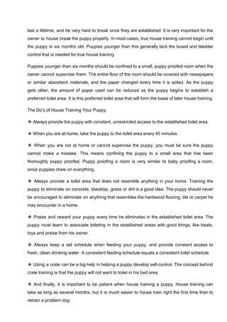 last a lifetime, and be very hard to break once they are established. It is very important for the
owner to house break the puppy properly. In most cases, true house training cannot begin until
the puppy is six months old. Puppies younger than this generally lack the bowel and bladder
control that is needed for true house training.
Puppies younger than six months should be confined to a small, puppy proofed room when the
owner cannot supervise them. The entire floor of the room should be covered with newspapers
or similar absorbent materials, and the paper changed every time it is soiled. As the puppy
gets older, the amount of paper used can be reduced as the puppy begins to establish a
preferred toilet area. It is this preferred toilet area that will form the basis of later house training.
The Do’s of House Training Your Puppy:
❖ Always provide the puppy with constant, unrestricted access to the established toilet area.
❖ When you are at home, take the puppy to the toilet area every 45 minutes.
❖ When you are not at home or cannot supervise the puppy, you must be sure the puppy
cannot make a mistake. This means confining the puppy to a small area that has been
thoroughly puppy proofed. Puppy proofing a room is very similar to baby proofing a room,
since puppies chew on everything.
❖ Always provide a toilet area that does not resemble anything in your home. Training the
puppy to eliminate on concrete, blacktop, grass or dirt is a good idea. The puppy should never
be encouraged to eliminate on anything that resembles the hardwood flooring, tile or carpet he
may encounter in a home.
❖ Praise and reward your puppy every time he eliminates in the established toilet area. The
puppy must learn to associate toileting in the established areas with good things, like treats,
toys and praise from his owner.
❖ Always keep a set schedule when feeding your puppy, and provide constant access to
fresh, clean drinking water. A consistent feeding schedule equals a consistent toilet schedule.
❖ Using a crate can be a big help in helping a puppy develop self-control. The concept behind
crate training is that the puppy will not want to toilet in his bed area.
❖ And finally, it is important to be patient when house training a puppy. House training can
take as long as several months, but it is much easier to house train right the first time than to
retrain a problem dog.
 