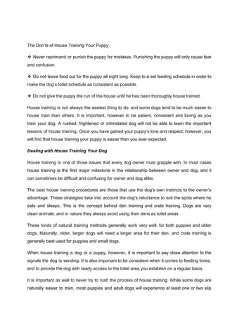 The Don’ts of House Training Your Puppy:
❖ Never reprimand or punish the puppy for mistakes. Punishing the puppy will only cause fear
and confusion.
❖ Do not leave food out for the puppy all night long. Keep to a set feeding schedule in order to
make the dog’s toilet schedule as consistent as possible.
❖ Do not give the puppy the run of the house until he has been thoroughly house trained.
House training is not always the easiest thing to do, and some dogs tend to be much easier to
house train than others. It is important, however to be patient, consistent and loving as you
train your dog. A rushed, frightened or intimidated dog will not be able to learn the important
lessons of house training. Once you have gained your puppy’s love and respect, however, you
will find that house training your puppy is easier than you ever expected.
Dealing with House Training Your Dog
House training is one of those issues that every dog owner must grapple with. In most cases
house training is the first major milestone in the relationship between owner and dog, and it
can sometimes be difficult and confusing for owner and dog alike.
The best house training procedures are those that use the dog’s own instincts to the owner’s
advantage. These strategies take into account the dog’s reluctance to soil the spots where he
eats and sleeps. This is the concept behind den training and crate training. Dogs are very
clean animals, and in nature they always avoid using their dens as toilet areas.
These kinds of natural training methods generally work very well, for both puppies and older
dogs. Naturally, older, larger dogs will need a larger area for their den, and crate training is
generally best used for puppies and small dogs.
When house training a dog or a puppy, however, it is important to pay close attention to the
signals the dog is sending. It is also important to be consistent when it comes to feeding times,
and to provide the dog with ready access to the toilet area you establish on a regular basis.
It is important as well to never try to rush the process of house training. While some dogs are
naturally easier to train, most puppies and adult dogs will experience at least one or two slip
 