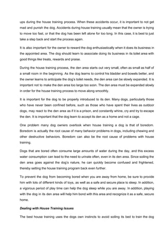 ups during the house training process. When these accidents occur, it is important to not get
mad and punish the dog. Accidents during house training usually mean that the owner is trying
to move too fast, or that the dog has been left alone for too long. In this case, it is best to just
take a step back and start the process again.
It is also important for the owner to reward the dog enthusiastically when it does its business in
the appointed area. The dog should learn to associate doing its business in its toilet area with
good things like treats, rewards and praise.
During the house training process, the den area starts out very small, often as small as half of
a small room in the beginning. As the dog learns to control his bladder and bowels better, and
the owner learns to anticipate the dog’s toilet needs, the den area can be slowly expanded. It is
important not to make the den area too large too soon. The den area must be expanded slowly
in order for the house training process to move along smoothly.
It is important for the dog to be properly introduced to its den. Many dogs, particularly those
who have never been confined before, such as those who have spent their lives as outdoor
dogs, may react to the den area as if it is a prison, and constantly whine, cry and try to escape
the den. It is important that the dog learn to accept its den as a home and not a cage.
One problem many dog owners overlook when house training a dog is that of boredom.
Boredom is actually the root cause of many behavior problems in dogs, including chewing and
other destructive behaviors. Boredom can also be the root cause of problems with house
training.
Dogs that are bored often consume large amounts of water during the day, and this excess
water consumption can lead to the need to urinate often, even in its den area. Since soiling the
den area goes against the dog’s nature, he can quickly become confused and frightened,
thereby setting the house training program back even further.
To prevent the dog from becoming bored when you are away from home, be sure to provide
him with lots of different kinds of toys, as well as a safe and secure place to sleep. In addition,
a vigorous period of play time can help the dog sleep while you are away. In addition, playing
with the dog in its den area will help him bond with this area and recognize it as a safe, secure
home.
Dealing with House Training Issues
The best house training uses the dogs own instincts to avoid soiling its bed to train the dog
 