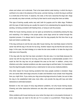 where and where not to eliminate. That is the basis behind crate training, in which the dog is
confined to its crate in the absence of the owner, and den training, in which the dog is confined
to a small area of the home. In essence, the crate, or the room, becomes the dog’s den. Dogs
are naturally very clean animals, and they try their best to avoid using their dens as toilets.
This type of training usually works very well, both for puppies and for older dogs. Problems
with this type of toilet training are usually the result of not understanding the signals the dog is
sending, not being consistent with feeding times, or trying to rush the process.
While the house training process can be sped up somewhat by consistently praising the dog
and rewarding it for toileting in the proper place, some dogs cannot be rushed through this
important process. It is always best to house train the dog properly the first time than to go
back and retrain a problem dog.
If the dog continues to soil the den area after house training, the most likely reason is that the
owner has left the dog in the den for too long. Another reason may be that the den area is too
large. In this case, the best strategy is to make the den area smaller or to take the dog to the
toilet area more frequently.
If the dog soils the bed that has been provided in the den area, it is most likely because the
owner has left the dog there for too long, and the dog had an understandable accident. Or it
could be that the dog has not yet adopted this area as the bed. In addition, urinary tract
infections and other medical conditions can also cause dogs to soil their beds. It is important to
have the dog thoroughly checked out by a veterinarian to rule out any medical problems.
One other reason for house training accidents that many people overlook is boredom. Dogs
who are bored often drink large amounts of water and therefore must urinate more frequently
than you might think. If you notice your dog consuming large amounts of water, be sure to take
the dog to the established toilet area more often, and provide the dog with toys and other
distractions to eliminate boredom.
Boredom is the root cause of many dog behavior problems, not only house training issues.
Chewing and other destructive behaviors are also often caused by boredom and separation
anxiety.
Other problems with house training can occur when the dog’s den is not properly introduced. In
some cases dogs can react to the den as if it is a prison or a punishment. Those dogs may
 