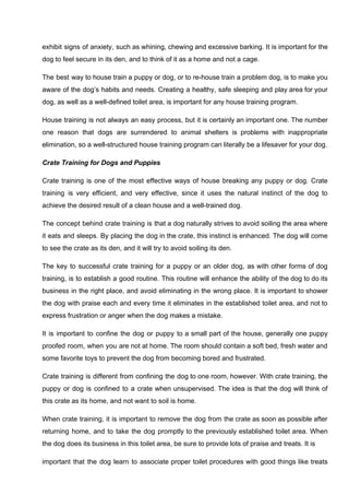 exhibit signs of anxiety, such as whining, chewing and excessive barking. It is important for the
dog to feel secure in its den, and to think of it as a home and not a cage.
The best way to house train a puppy or dog, or to re-house train a problem dog, is to make you
aware of the dog’s habits and needs. Creating a healthy, safe sleeping and play area for your
dog, as well as a well-defined toilet area, is important for any house training program.
House training is not always an easy process, but it is certainly an important one. The number
one reason that dogs are surrendered to animal shelters is problems with inappropriate
elimination, so a well-structured house training program can literally be a lifesaver for your dog.
Crate Training for Dogs and Puppies
Crate training is one of the most effective ways of house breaking any puppy or dog. Crate
training is very efficient, and very effective, since it uses the natural instinct of the dog to
achieve the desired result of a clean house and a well-trained dog.
The concept behind crate training is that a dog naturally strives to avoid soiling the area where
it eats and sleeps. By placing the dog in the crate, this instinct is enhanced. The dog will come
to see the crate as its den, and it will try to avoid soiling its den.
The key to successful crate training for a puppy or an older dog, as with other forms of dog
training, is to establish a good routine. This routine will enhance the ability of the dog to do its
business in the right place, and avoid eliminating in the wrong place. It is important to shower
the dog with praise each and every time it eliminates in the established toilet area, and not to
express frustration or anger when the dog makes a mistake.
It is important to confine the dog or puppy to a small part of the house, generally one puppy
proofed room, when you are not at home. The room should contain a soft bed, fresh water and
some favorite toys to prevent the dog from becoming bored and frustrated.
Crate training is different from confining the dog to one room, however. With crate training, the
puppy or dog is confined to a crate when unsupervised. The idea is that the dog will think of
this crate as its home, and not want to soil is home.
When crate training, it is important to remove the dog from the crate as soon as possible after
returning home, and to take the dog promptly to the previously established toilet area. When
the dog does its business in this toilet area, be sure to provide lots of praise and treats. It is
important that the dog learn to associate proper toilet procedures with good things like treats
 