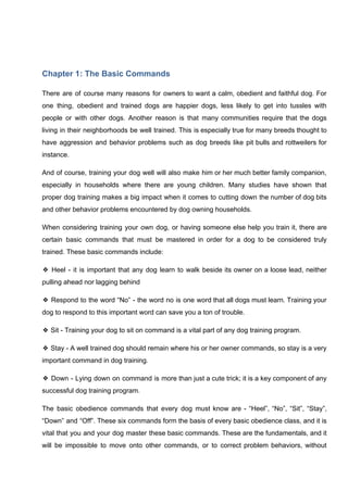 Chapter 1: The Basic Commands
There are of course many reasons for owners to want a calm, obedient and faithful dog. For
one thing, obedient and trained dogs are happier dogs, less likely to get into tussles with
people or with other dogs. Another reason is that many communities require that the dogs
living in their neighborhoods be well trained. This is especially true for many breeds thought to
have aggression and behavior problems such as dog breeds like pit bulls and rottweilers for
instance.
And of course, training your dog well will also make him or her much better family companion,
especially in households where there are young children. Many studies have shown that
proper dog training makes a big impact when it comes to cutting down the number of dog bits
and other behavior problems encountered by dog owning households.
When considering training your own dog, or having someone else help you train it, there are
certain basic commands that must be mastered in order for a dog to be considered truly
trained. These basic commands include:
❖ Heel - it is important that any dog learn to walk beside its owner on a loose lead, neither
pulling ahead nor lagging behind
❖ Respond to the word “No” - the word no is one word that all dogs must learn. Training your
dog to respond to this important word can save you a ton of trouble.
❖ Sit - Training your dog to sit on command is a vital part of any dog training program.
❖ Stay - A well trained dog should remain where his or her owner commands, so stay is a very
important command in dog training.
❖ Down - Lying down on command is more than just a cute trick; it is a key component of any
successful dog training program.
The basic obedience commands that every dog must know are - “Heel”, “No”, “Sit”, “Stay”,
“Down” and “Off”. These six commands form the basis of every basic obedience class, and it is
vital that you and your dog master these basic commands. These are the fundamentals, and it
will be impossible to move onto other commands, or to correct problem behaviors, without
 