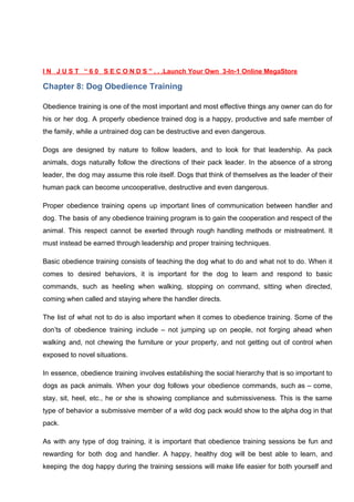 I N J U S T “ 6 0 S E C O N D S ” . . .Launch Your Own 3-In-1 Online MegaStore
Chapter 8: Dog Obedience Training
Obedience training is one of the most important and most effective things any owner can do for
his or her dog. A properly obedience trained dog is a happy, productive and safe member of
the family, while a untrained dog can be destructive and even dangerous.
Dogs are designed by nature to follow leaders, and to look for that leadership. As pack
animals, dogs naturally follow the directions of their pack leader. In the absence of a strong
leader, the dog may assume this role itself. Dogs that think of themselves as the leader of their
human pack can become uncooperative, destructive and even dangerous.
Proper obedience training opens up important lines of communication between handler and
dog. The basis of any obedience training program is to gain the cooperation and respect of the
animal. This respect cannot be exerted through rough handling methods or mistreatment. It
must instead be earned through leadership and proper training techniques.
Basic obedience training consists of teaching the dog what to do and what not to do. When it
comes to desired behaviors, it is important for the dog to learn and respond to basic
commands, such as heeling when walking, stopping on command, sitting when directed,
coming when called and staying where the handler directs.
The list of what not to do is also important when it comes to obedience training. Some of the
don’ts of obedience training include – not jumping up on people, not forging ahead when
walking and, not chewing the furniture or your property, and not getting out of control when
exposed to novel situations.
In essence, obedience training involves establishing the social hierarchy that is so important to
dogs as pack animals. When your dog follows your obedience commands, such as – come,
stay, sit, heel, etc., he or she is showing compliance and submissiveness. This is the same
type of behavior a submissive member of a wild dog pack would show to the alpha dog in that
pack.
As with any type of dog training, it is important that obedience training sessions be fun and
rewarding for both dog and handler. A happy, healthy dog will be best able to learn, and
keeping the dog happy during the training sessions will make life easier for both yourself and
 