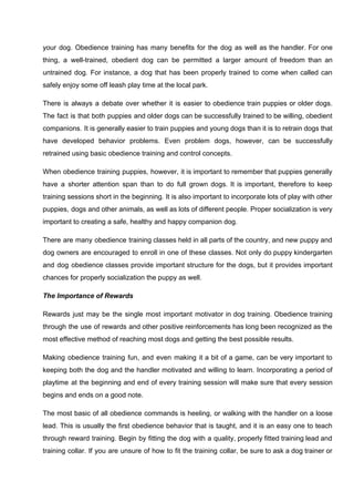 your dog. Obedience training has many benefits for the dog as well as the handler. For one
thing, a well-trained, obedient dog can be permitted a larger amount of freedom than an
untrained dog. For instance, a dog that has been properly trained to come when called can
safely enjoy some off leash play time at the local park.
There is always a debate over whether it is easier to obedience train puppies or older dogs.
The fact is that both puppies and older dogs can be successfully trained to be willing, obedient
companions. It is generally easier to train puppies and young dogs than it is to retrain dogs that
have developed behavior problems. Even problem dogs, however, can be successfully
retrained using basic obedience training and control concepts.
When obedience training puppies, however, it is important to remember that puppies generally
have a shorter attention span than to do full grown dogs. It is important, therefore to keep
training sessions short in the beginning. It is also important to incorporate lots of play with other
puppies, dogs and other animals, as well as lots of different people. Proper socialization is very
important to creating a safe, healthy and happy companion dog.
There are many obedience training classes held in all parts of the country, and new puppy and
dog owners are encouraged to enroll in one of these classes. Not only do puppy kindergarten
and dog obedience classes provide important structure for the dogs, but it provides important
chances for properly socialization the puppy as well.
The Importance of Rewards
Rewards just may be the single most important motivator in dog training. Obedience training
through the use of rewards and other positive reinforcements has long been recognized as the
most effective method of reaching most dogs and getting the best possible results.
Making obedience training fun, and even making it a bit of a game, can be very important to
keeping both the dog and the handler motivated and willing to learn. Incorporating a period of
playtime at the beginning and end of every training session will make sure that every session
begins and ends on a good note.
The most basic of all obedience commands is heeling, or walking with the handler on a loose
lead. This is usually the first obedience behavior that is taught, and it is an easy one to teach
through reward training. Begin by fitting the dog with a quality, properly fitted training lead and
training collar. If you are unsure of how to fit the training collar, be sure to ask a dog trainer or
 
