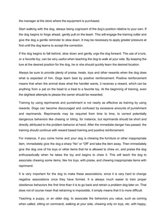 the manager at the store where the equipment is purchased.
Start walking with the dog, always being cognizant of the dog’s position relative to your own. If
the dog begins to forge ahead, gently pull on the leash. This will engage the training collar and
give the dog a gentle reminder to slow down. It may be necessary to apply greater pressure at
first until the dog learns to accept the correction.
If the dog begins to fall behind, slow down and gently urge the dog forward. The use of a lure,
or a favorite toy, can be very useful when teaching the dog to walk at your side. By keeping the
lure at the desired position for the dog, he or she should quickly learn the desired location.
Always be sure to provide plenty of praise, treats, toys and other rewards when the dog does
what is expected of him. Dogs learn best by positive reinforcement. Positive reinforcement
means that when the animal does what the handler wants, it receives a reward, which can be
anything from a pat on the head to a treat to a favorite toy. At the beginning of training, even
the slightest attempts to please the owner should be rewarded.
Training by using reprimands and punishment is not nearly as effective as training by using
rewards. Dogs can become discouraged and confused by excessive amounts of punishment
and reprimands. Reprimands may be required from time to time, to correct potentially
dangerous behaviors like chasing or biting, for instance, but reprimands should be short and
directly attributed to the problem behavior at hand. After the immediate danger has passed, the
training should continue with reward based training and positive reinforcement.
For instance, if you come home and your dog is chewing the furniture or other inappropriate
item, immediately give the dog a sharp “No” or “Off” and take the item away. Then immediately
give the dog one of his toys or other items that he is allowed to chew on, and praise the dog
enthusiastically when he takes the toy and begins to chew it. This will teach the dog to
associate chewing some items, like his toys, with praise, and chewing inappropriate items with
reprimand.
It is very important for the dog to make these associations, since it is very hard to change
negative associations once they have formed. It is always much easier to train proper
obedience behaviors the first time than it is to go back and retrain a problem dog later on. That
does not of course mean that retraining is impossible, it simply means that it is more difficult.
Teaching a puppy, or an older dog, to associate the behaviors you value, such as coming
when called, sitting on command, walking at your side, chewing only on toys, etc. with happy,
 