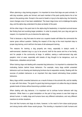 When planning a dog training program, it is important to know that dogs are pack animals. In
wild dog societies, packs are formed, and each member of the pack quickly learns his or her
place in the pecking order. Except in the event of death or injury to the alpha dog, the hierarchy
never changes once it has been established. The lower dogs know not to challenge the alpha
dog, and the alpha dog understand his place as leader of the pack.
All the other dogs in the pack look to the alpha dog for leadership, in important survival issues
like finding food and avoiding larger predators. In order to properly train your dog and gain its
respect, it is important for you to become the alpha dog.
That is because a dog that sees its owner as a superior leader will follow the commands the
owner gives without question. Getting the respect of the dog is the most important step to
proper dog training, and it will form the basis of all subsequent training.
The reasons for training a dog properly are many, especially in today’s world. A
well-mannered, obedient dog is a joy to be around, both for the owner and his or her family,
and for people in the community at large. In addition, seeing a well-mannered dog sets
people’s mind at ease, especially with breeds of dog thought to be dangerous, such as
Dobermans, rottweilers and pit bulls.
When training dogs and dealing with unwanted dog behaviors, it is important to understand the
motivating factors behind those behaviors. For example, many dogs exhibit unwanted
behaviors such as chewing and destroying furniture due to separation anxiety. Dealing with the
sources of problem behaviors is an important first step toward eliminating those problem
behaviors.
Many dogs exhibit unwanted behaviors as a result of stress in the animal’s life, and its inability
to cope with that stress. The goal of a good dog training program is to allow the dog to tolerate
greater levels of stress without becoming a problem animal.
When dealing with dog behavior, it is important not to confuse human behavior with dog
behavior. While there is a great temptation on the part of dog owners to see their dogs as
almost human, in reality dogs and humans have very different motivations, and very different
reactions to similar situations.
One trait that humans and dogs do share, however, is the need to form close social groups
and strong bonds within those social groups. This bonding is important to both humans and
 