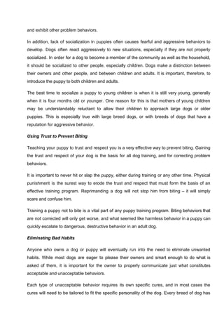 and exhibit other problem behaviors.
In addition, lack of socialization in puppies often causes fearful and aggressive behaviors to
develop. Dogs often react aggressively to new situations, especially if they are not properly
socialized. In order for a dog to become a member of the community as well as the household,
it should be socialized to other people, especially children. Dogs make a distinction between
their owners and other people, and between children and adults. It is important, therefore, to
introduce the puppy to both children and adults.
The best time to socialize a puppy to young children is when it is still very young, generally
when it is four months old or younger. One reason for this is that mothers of young children
may be understandably reluctant to allow their children to approach large dogs or older
puppies. This is especially true with large breed dogs, or with breeds of dogs that have a
reputation for aggressive behavior.
Using Trust to Prevent Biting
Teaching your puppy to trust and respect you is a very effective way to prevent biting. Gaining
the trust and respect of your dog is the basis for all dog training, and for correcting problem
behaviors.
It is important to never hit or slap the puppy, either during training or any other time. Physical
punishment is the surest way to erode the trust and respect that must form the basis of an
effective training program. Reprimanding a dog will not stop him from biting – it will simply
scare and confuse him.
Training a puppy not to bite is a vital part of any puppy training program. Biting behaviors that
are not corrected will only get worse, and what seemed like harmless behavior in a puppy can
quickly escalate to dangerous, destructive behavior in an adult dog.
Eliminating Bad Habits
Anyone who owns a dog or puppy will eventually run into the need to eliminate unwanted
habits. While most dogs are eager to please their owners and smart enough to do what is
asked of them, it is important for the owner to properly communicate just what constitutes
acceptable and unacceptable behaviors.
Each type of unacceptable behavior requires its own specific cures, and in most cases the
cures will need to be tailored to fit the specific personality of the dog. Every breed of dog has
 