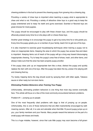 chewing problems in the bud to prevent the chewing puppy from growing into a chewing dog.
Providing a variety of chew toys is important when teaching a puppy what is appropriate to
chew and what is not. Providing a variety of attractive chew toys is a good way to keep the
puppy entertained and to keep his teeth and gums exercised. Scented or flavored toys are
great choices for most puppies.
The puppy should be encouraged to play with these chosen toys, and the puppy should be
effusively praised every time he or she plays with or chews these toys.
Another great strategy is to encourage the puppy to get a toy every time he or she greets you.
Every time the puppy greets you or a member of your family, teach him to get one of his toys.
It is also important to exercise good housekeeping techniques when training a puppy not to
chew on inappropriate items. Keeping the area to which the puppy has access free and clean
is important. Keeping items out of reach of the puppy will go a long way toward discouraging
inappropriate chewing. Try to keep the puppy’s area free of shoes, trash, and other items, and
always make sure that the area has been properly puppy proofed.
If the puppy does pick up an inappropriate item like a shoe, distract the puppy and quickly
replace the item with one of its toys. After the puppy has taken the toy, praise it for playing with
and chewing that toy.
Try booby trapping items the dog should avoid by spraying them with bitter apple, Tabasco
sauce or other nasty but non-toxic items.
Eliminating Problem Behaviors when Training Your Puppy
Unfortunately, eliminating problem behaviors is one thing that most dog owners eventually
face. This article will focus on a few of the most commonly encountered behavior problems.
Problem #1 – Jumping up on people
One of the most frequently cited problems with dogs is that of jumping up on people.
Unfortunately, this is one of those behaviors that are often inadvertently encouraged by well-
meaning owners. After all, it is cute and adorable when that little 10 pound puppy jumps up on
you, your family members and your friends. Many people reward this behavior on the part of a
small puppy with kisses and treats.
This is a huge mistake, however, since that cute little puppy may soon become a full grown
 