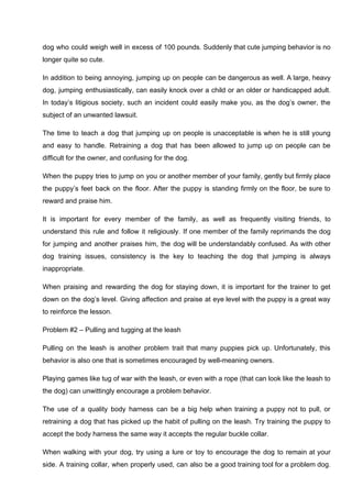 dog who could weigh well in excess of 100 pounds. Suddenly that cute jumping behavior is no
longer quite so cute.
In addition to being annoying, jumping up on people can be dangerous as well. A large, heavy
dog, jumping enthusiastically, can easily knock over a child or an older or handicapped adult.
In today’s litigious society, such an incident could easily make you, as the dog’s owner, the
subject of an unwanted lawsuit.
The time to teach a dog that jumping up on people is unacceptable is when he is still young
and easy to handle. Retraining a dog that has been allowed to jump up on people can be
difficult for the owner, and confusing for the dog.
When the puppy tries to jump on you or another member of your family, gently but firmly place
the puppy’s feet back on the floor. After the puppy is standing firmly on the floor, be sure to
reward and praise him.
It is important for every member of the family, as well as frequently visiting friends, to
understand this rule and follow it religiously. If one member of the family reprimands the dog
for jumping and another praises him, the dog will be understandably confused. As with other
dog training issues, consistency is the key to teaching the dog that jumping is always
inappropriate.
When praising and rewarding the dog for staying down, it is important for the trainer to get
down on the dog’s level. Giving affection and praise at eye level with the puppy is a great way
to reinforce the lesson.
Problem #2 – Pulling and tugging at the leash
Pulling on the leash is another problem trait that many puppies pick up. Unfortunately, this
behavior is also one that is sometimes encouraged by well-meaning owners.
Playing games like tug of war with the leash, or even with a rope (that can look like the leash to
the dog) can unwittingly encourage a problem behavior.
The use of a quality body harness can be a big help when training a puppy not to pull, or
retraining a dog that has picked up the habit of pulling on the leash. Try training the puppy to
accept the body harness the same way it accepts the regular buckle collar.
When walking with your dog, try using a lure or toy to encourage the dog to remain at your
side. A training collar, when properly used, can also be a good training tool for a problem dog.
 