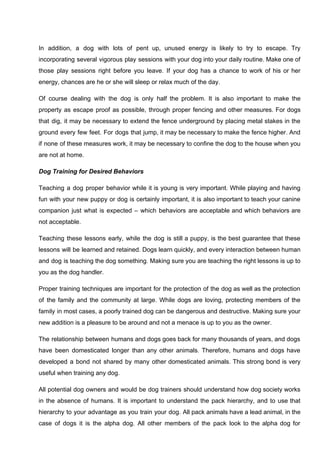 In addition, a dog with lots of pent up, unused energy is likely to try to escape. Try
incorporating several vigorous play sessions with your dog into your daily routine. Make one of
those play sessions right before you leave. If your dog has a chance to work of his or her
energy, chances are he or she will sleep or relax much of the day.
Of course dealing with the dog is only half the problem. It is also important to make the
property as escape proof as possible, through proper fencing and other measures. For dogs
that dig, it may be necessary to extend the fence underground by placing metal stakes in the
ground every few feet. For dogs that jump, it may be necessary to make the fence higher. And
if none of these measures work, it may be necessary to confine the dog to the house when you
are not at home.
Dog Training for Desired Behaviors
Teaching a dog proper behavior while it is young is very important. While playing and having
fun with your new puppy or dog is certainly important, it is also important to teach your canine
companion just what is expected – which behaviors are acceptable and which behaviors are
not acceptable.
Teaching these lessons early, while the dog is still a puppy, is the best guarantee that these
lessons will be learned and retained. Dogs learn quickly, and every interaction between human
and dog is teaching the dog something. Making sure you are teaching the right lessons is up to
you as the dog handler.
Proper training techniques are important for the protection of the dog as well as the protection
of the family and the community at large. While dogs are loving, protecting members of the
family in most cases, a poorly trained dog can be dangerous and destructive. Making sure your
new addition is a pleasure to be around and not a menace is up to you as the owner.
The relationship between humans and dogs goes back for many thousands of years, and dogs
have been domesticated longer than any other animals. Therefore, humans and dogs have
developed a bond not shared by many other domesticated animals. This strong bond is very
useful when training any dog.
All potential dog owners and would be dog trainers should understand how dog society works
in the absence of humans. It is important to understand the pack hierarchy, and to use that
hierarchy to your advantage as you train your dog. All pack animals have a lead animal, in the
case of dogs it is the alpha dog. All other members of the pack look to the alpha dog for
 
