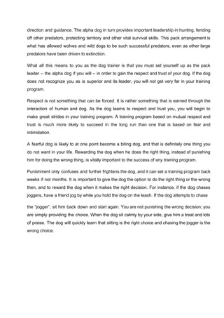 direction and guidance. The alpha dog in turn provides important leadership in hunting, fending
off other predators, protecting territory and other vital survival skills. This pack arrangement is
what has allowed wolves and wild dogs to be such successful predators, even as other large
predators have been driven to extinction.
What all this means to you as the dog trainer is that you must set yourself up as the pack
leader – the alpha dog if you will – in order to gain the respect and trust of your dog. If the dog
does not recognize you as is superior and its leader, you will not get very far in your training
program.
Respect is not something that can be forced. It is rather something that is earned through the
interaction of human and dog. As the dog learns to respect and trust you, you will begin to
make great strides in your training program. A training program based on mutual respect and
trust is much more likely to succeed in the long run than one that is based on fear and
intimidation.
A fearful dog is likely to at one point become a biting dog, and that is definitely one thing you
do not want in your life. Rewarding the dog when he does the right thing, instead of punishing
him for doing the wrong thing, is vitally important to the success of any training program.
Punishment only confuses and further frightens the dog, and it can set a training program back
weeks if not months. It is important to give the dog the option to do the right thing or the wrong
then, and to reward the dog when it makes the right decision. For instance, if the dog chases
joggers, have a friend jog by while you hold the dog on the leash. If the dog attempts to chase
the “jogger”, sit him back down and start again. You are not punishing the wrong decision; you
are simply providing the choice. When the dog sit calmly by your side, give him a treat and lots
of praise. The dog will quickly learn that sitting is the right choice and chasing the jogger is the
wrong choice.
 