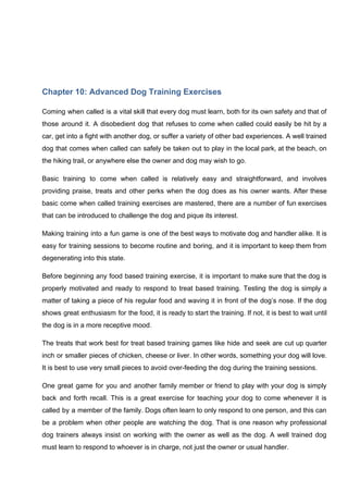 Chapter 10: Advanced Dog Training Exercises
Coming when called is a vital skill that every dog must learn, both for its own safety and that of
those around it. A disobedient dog that refuses to come when called could easily be hit by a
car, get into a fight with another dog, or suffer a variety of other bad experiences. A well trained
dog that comes when called can safely be taken out to play in the local park, at the beach, on
the hiking trail, or anywhere else the owner and dog may wish to go.
Basic training to come when called is relatively easy and straightforward, and involves
providing praise, treats and other perks when the dog does as his owner wants. After these
basic come when called training exercises are mastered, there are a number of fun exercises
that can be introduced to challenge the dog and pique its interest.
Making training into a fun game is one of the best ways to motivate dog and handler alike. It is
easy for training sessions to become routine and boring, and it is important to keep them from
degenerating into this state.
Before beginning any food based training exercise, it is important to make sure that the dog is
properly motivated and ready to respond to treat based training. Testing the dog is simply a
matter of taking a piece of his regular food and waving it in front of the dog’s nose. If the dog
shows great enthusiasm for the food, it is ready to start the training. If not, it is best to wait until
the dog is in a more receptive mood.
The treats that work best for treat based training games like hide and seek are cut up quarter
inch or smaller pieces of chicken, cheese or liver. In other words, something your dog will love.
It is best to use very small pieces to avoid over-feeding the dog during the training sessions.
One great game for you and another family member or friend to play with your dog is simply
back and forth recall. This is a great exercise for teaching your dog to come whenever it is
called by a member of the family. Dogs often learn to only respond to one person, and this can
be a problem when other people are watching the dog. That is one reason why professional
dog trainers always insist on working with the owner as well as the dog. A well trained dog
must learn to respond to whoever is in charge, not just the owner or usual handler.
 