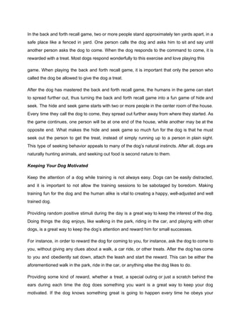 In the back and forth recall game, two or more people stand approximately ten yards apart, in a
safe place like a fenced in yard. One person calls the dog and asks him to sit and say until
another person asks the dog to come. When the dog responds to the command to come, it is
rewarded with a treat. Most dogs respond wonderfully to this exercise and love playing this
game. When playing the back and forth recall game, it is important that only the person who
called the dog be allowed to give the dog a treat.
After the dog has mastered the back and forth recall game, the humans in the game can start
to spread further out, thus turning the back and forth recall game into a fun game of hide and
seek. The hide and seek game starts with two or more people in the center room of the house.
Every time they call the dog to come, they spread out further away from where they started. As
the game continues, one person will be at one end of the house, while another may be at the
opposite end. What makes the hide and seek game so much fun for the dog is that he must
seek out the person to get the treat, instead of simply running up to a person in plain sight.
This type of seeking behavior appeals to many of the dog’s natural instincts. After all, dogs are
naturally hunting animals, and seeking out food is second nature to them.
Keeping Your Dog Motivated
Keep the attention of a dog while training is not always easy. Dogs can be easily distracted,
and it is important to not allow the training sessions to be sabotaged by boredom. Making
training fun for the dog and the human alike is vital to creating a happy, well-adjusted and well
trained dog.
Providing random positive stimuli during the day is a great way to keep the interest of the dog.
Doing things the dog enjoys, like walking in the park, riding in the car, and playing with other
dogs, is a great way to keep the dog’s attention and reward him for small successes.
For instance, in order to reward the dog for coming to you, for instance, ask the dog to come to
you, without giving any clues about a walk, a car ride, or other treats. After the dog has come
to you and obediently sat down, attach the leash and start the reward. This can be either the
aforementioned walk in the park, ride in the car, or anything else the dog likes to do.
Providing some kind of reward, whether a treat, a special outing or just a scratch behind the
ears during each time the dog does something you want is a great way to keep your dog
motivated. If the dog knows something great is going to happen every time he obeys your
 