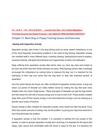 I N J U S T “ 6 0 S E C O N D S ” . . .Launch Your Own 3-In-1 Online MegaStore
That Sells Physical And Digital Products + Get 1000S OF FREE BUYERS EVERYDAY!
Chapter 11: More Dog or Puppy Training Issues and Exercises
​Dealing with Separation Anxiety
Separation anxiety, also known in the dog training world as owner absent misbehavior, is one
of the most frequently encountered problems in the world of dog training. Separation anxiety
can manifest itself in many different ways, including chewing, destroying the owner’s property,
excessive barking, self-destructive behavior and inappropriate urination and defecation.
Dogs suffering from separation anxiety often whine, bark, cry, howl, dig, chew and scratch at
the door the entire time their family members are away. Well-meaning owners often unwittingly
encourage this misbehavior by rushing home to reassure the dog, but it is important for the
well-being of both dog and owner that the dog learn to deal with extended periods of
separation.
How the owner leaves the house can often contribute to separation anxiety issues. A long and
drawn out period of farewell can make matters worse by making the dog feel even more
isolated when the owner finally leaves. These long types of farewells can get the dog excited,
and then leave him with lots of excess energy and no way to work it off. These excited, isolated
dogs often work off their excess energy in the most destructive of ways, such as chewing up a
favorite rug or piece of furniture.
Excess energy is often mistaken for separation anxiety, since results are often the same. If you
think that excess amounts of energy may be the problem, try giving your dog more exercise to
see if that eliminates the problem.
If separation anxiety is truly the problem, it is important to address the root causes of that
anxiety. In order to prevent separation anxiety from occurring, it is important for the dog to feel
happy, safe, secure and comfortable while the owner is away for the day. It is important, for
 