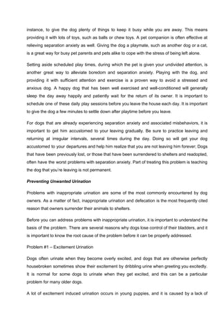 instance, to give the dog plenty of things to keep it busy while you are away. This means
providing it with lots of toys, such as balls or chew toys. A pet companion is often effective at
relieving separation anxiety as well. Giving the dog a playmate, such as another dog or a cat,
is a great way for busy pet parents and pets alike to cope with the stress of being left alone.
Setting aside scheduled play times, during which the pet is given your undivided attention, is
another great way to alleviate boredom and separation anxiety. Playing with the dog, and
providing it with sufficient attention and exercise is a proven way to avoid a stressed and
anxious dog. A happy dog that has been well exercised and well-conditioned will generally
sleep the day away happily and patiently wait for the return of its owner. It is important to
schedule one of these daily play sessions before you leave the house each day. It is important
to give the dog a few minutes to settle down after playtime before you leave.
For dogs that are already experiencing separation anxiety and associated misbehaviors, it is
important to get him accustomed to your leaving gradually. Be sure to practice leaving and
returning at irregular intervals, several times during the day. Doing so will get your dog
accustomed to your departures and help him realize that you are not leaving him forever; Dogs
that have been previously lost, or those that have been surrendered to shelters and readopted,
often have the worst problems with separation anxiety. Part of treating this problem is teaching
the dog that you’re leaving is not permanent.
Preventing Unwanted Urination
Problems with inappropriate urination are some of the most commonly encountered by dog
owners. As a matter of fact, inappropriate urination and defecation is the most frequently cited
reason that owners surrender their animals to shelters.
Before you can address problems with inappropriate urination, it is important to understand the
basis of the problem. There are several reasons why dogs lose control of their bladders, and it
is important to know the root cause of the problem before it can be properly addressed.
Problem #1 – Excitement Urination
Dogs often urinate when they become overly excited, and dogs that are otherwise perfectly
housebroken sometimes show their excitement by dribbling urine when greeting you excitedly.
It is normal for some dogs to urinate when they get excited, and this can be a particular
problem for many older dogs.
A lot of excitement induced urination occurs in young puppies, and it is caused by a lack of
 
