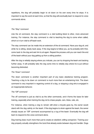repetitions, the dog will probably begin to sit down on his own every time he stops. It is
important to say the word sit each time, so that the dog will eventually learn to respond to voice
commands alone.
The “Stay” command
Like the sit command, the stay command is a vital building block to other, more advanced
training. For instance, the stay command is vital to teaching the dog to come when called,
which is in turn vital to off leash work.
The stay command can be made into an extension of the sit command. Have your dog sit, and
while he is sitting, slowly back away. If the dog begins to follow you, as he probably will it first,
come back to the dog and ask him to sit again. Repeat the process until you can reach the end
of the leash without your dog getting up from a sitting position.
After the dog is reliably staying where you indicate, you can try dropping the leash and backing
further away. It will probably take the dog some time to reliably stay where he is put without
becoming distracted.
The “Down” command
The down command is another important part of any basic obedience training program.
Teaching a dog to lie down on command is much more than an entertaining trick. The down
command is very important in regaining control of a dog, or stopping a dog who is engaged in
an inappropriate behavior.
The “Off” command
The off command is just as vital to as the other commands, and it forms the basis for later
training, especially when training the dog not to chase people, cars, bikes, cats, etc.
For instance, when training a dog to remain still when a bicycle goes by, the owner would
stand with the dog calmly on the leash. If the dog begins to strain against the leash, the owner
sharply issues an “Off” command accompanied by a tug of the leash. Eventually the dog will
learn to respond to the voice command alone.
Dog training does much more than just to create an obedient, willing companion. Training your
dog properly actually strengthens the bond that already exists between dog and handler. Dogs
 