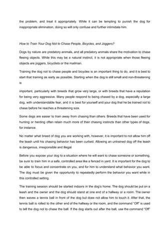 the problem, and treat it appropriately. While it can be tempting to punish the dog for
inappropriate elimination, doing so will only confuse and further intimidate him.
How to Train Your Dog Not to Chase People, Bicycles, and Joggers?
Dogs by nature are predatory animals, and all predatory animals share the motivation to chase
fleeing objects. While this may be a natural instinct, it is not appropriate when those fleeing
objects are joggers, bicyclists or the mailman.
Training the dog not to chase people and bicycles is an important thing to do, and it is best to
start that training as early as possible. Starting when the dog is still small and non-threatening
is
important, particularly with breeds that grow very large, or with breeds that have a reputation
for being very aggressive. Many people respond to being chased by a dog, especially a large
dog, with understandable fear, and it is best for yourself and your dog that he be trained not to
chase before he reaches a threatening size.
Some dogs are easier to train away from chasing than others. Breeds that have been used for
hunting or herding often retain much more of their chasing instincts than other types of dogs,
for instance.
No matter what breed of dog you are working with, however, it is important to not allow him off
the leash until his chasing behavior has been curbed. Allowing an untrained dog off the leash
is dangerous, irresponsible and illegal.
Before you expose your dog to a situation where he will want to chase someone or something,
be sure to train him in a safe, controlled area like a fenced in yard. It is important for the dog to
be able to focus and concentrate on you, and for him to understand what behavior you want.
The dog must be given the opportunity to repeatedly perform the behavior you want while in
this controlled setting.
The training session should be started indoors in the dog’s home. The dog should be put on a
leash and the owner and the dog should stand at one end of a hallway or a room. The owner
then waves a tennis ball in front of the dog but does not allow him to touch it. After that, the
tennis ball is rolled to the other end of the hallway or the room, and the command “Off” is used
to tell the dog not to chase the ball. If the dog starts out after the ball, use the command “Off”
 