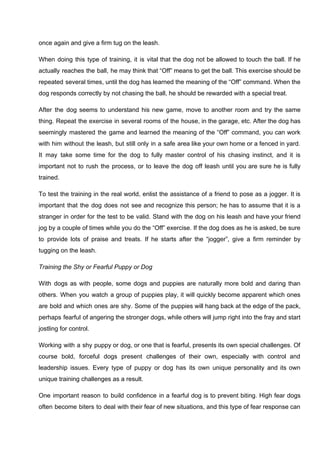 once again and give a firm tug on the leash.
When doing this type of training, it is vital that the dog not be allowed to touch the ball. If he
actually reaches the ball, he may think that “Off” means to get the ball. This exercise should be
repeated several times, until the dog has learned the meaning of the “Off” command. When the
dog responds correctly by not chasing the ball, he should be rewarded with a special treat.
After the dog seems to understand his new game, move to another room and try the same
thing. Repeat the exercise in several rooms of the house, in the garage, etc. After the dog has
seemingly mastered the game and learned the meaning of the “Off” command, you can work
with him without the leash, but still only in a safe area like your own home or a fenced in yard.
It may take some time for the dog to fully master control of his chasing instinct, and it is
important not to rush the process, or to leave the dog off leash until you are sure he is fully
trained.
To test the training in the real world, enlist the assistance of a friend to pose as a jogger. It is
important that the dog does not see and recognize this person; he has to assume that it is a
stranger in order for the test to be valid. Stand with the dog on his leash and have your friend
jog by a couple of times while you do the “Off” exercise. If the dog does as he is asked, be sure
to provide lots of praise and treats. If he starts after the “jogger”, give a firm reminder by
tugging on the leash.
Training the Shy or Fearful Puppy or Dog
With dogs as with people, some dogs and puppies are naturally more bold and daring than
others. When you watch a group of puppies play, it will quickly become apparent which ones
are bold and which ones are shy. Some of the puppies will hang back at the edge of the pack,
perhaps fearful of angering the stronger dogs, while others will jump right into the fray and start
jostling for control.
Working with a shy puppy or dog, or one that is fearful, presents its own special challenges. Of
course bold, forceful dogs present challenges of their own, especially with control and
leadership issues. Every type of puppy or dog has its own unique personality and its own
unique training challenges as a result.
One important reason to build confidence in a fearful dog is to prevent biting. High fear dogs
often become biters to deal with their fear of new situations, and this type of fear response can
 