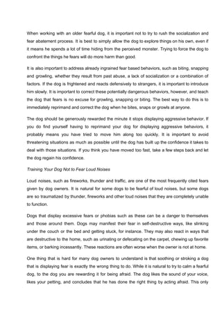 When working with an older fearful dog, it is important not to try to rush the socialization and
fear abatement process. It is best to simply allow the dog to explore things on his own, even if
it means he spends a lot of time hiding from the perceived monster. Trying to force the dog to
confront the things he fears will do more harm than good.
It is also important to address already ingrained fear based behaviors, such as biting, snapping
and growling, whether they result from past abuse, a lack of socialization or a combination of
factors. If the dog is frightened and reacts defensively to strangers, it is important to introduce
him slowly. It is important to correct these potentially dangerous behaviors, however, and teach
the dog that fears is no excuse for growling, snapping or biting. The best way to do this is to
immediately reprimand and correct the dog when he bites, snaps or growls at anyone.
The dog should be generously rewarded the minute it stops displaying aggressive behavior. If
you do find yourself having to reprimand your dog for displaying aggressive behaviors, it
probably means you have tried to move him along too quickly. It is important to avoid
threatening situations as much as possible until the dog has built up the confidence it takes to
deal with those situations. If you think you have moved too fast, take a few steps back and let
the dog regain his confidence.
Training Your Dog Not to Fear Loud Noises
Loud noises, such as fireworks, thunder and traffic, are one of the most frequently cited fears
given by dog owners. It is natural for some dogs to be fearful of loud noises, but some dogs
are so traumatized by thunder, fireworks and other loud noises that they are completely unable
to function.
Dogs that display excessive fears or phobias such as these can be a danger to themselves
and those around them. Dogs may manifest their fear in self-destructive ways, like slinking
under the couch or the bed and getting stuck, for instance. They may also react in ways that
are destructive to the home, such as urinating or defecating on the carpet, chewing up favorite
items, or barking incessantly. These reactions are often worse when the owner is not at home.
One thing that is hard for many dog owners to understand is that soothing or stroking a dog
that is displaying fear is exactly the wrong thing to do. While it is natural to try to calm a fearful
dog, to the dog you are rewarding it for being afraid. The dog likes the sound of your voice,
likes your petting, and concludes that he has done the right thing by acting afraid. This only
 