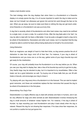 makes a bad situation worse.
The best strategy when the dog displays fear when there is a thunderstorm or a fireworks
display is to simply ignore the dog. It is of course important to watch the dog to make sure he
does not hurt himself, but otherwise just ignore him and let him work through the fear on his
own. When you go away, be sure to make sure there is nothing the dog can get stuck under,
since fireworks or a thunderstorm can pop up at any time.
A dog that is severely afraid of thunderstorms and other load noises may need to be confined
to a single room, or even a crate, for a period of time. After the dog feels safe in his “den”, he
may be able to deal with his fears a little better. It can be quite a struggle to teach a dog not to
be afraid of thunderstorms, firecrackers and other such noises, but it is important that the dog
at least be able to control his fears without being destructive to himself or his environment.
Using Distraction
Much as magicians use sleight of hand to hide their tricks, so dog owners practice the art of
distraction to take their dog’s mind off of their fear. For instance, if your dog is afraid of
thunderstorms and you know one is on the way, gather some of your dog’s favorite toys and
get ready for the misdirection.
Of course, your dog will probably know the thunderstorm is on the way before you do. When
you see your dog start to display fear, take a few of his favorite toys and try to get him to play.
Very fearful dogs may be reluctant to play, but it is important to try nevertheless. Often a few
treats can be a good distraction as well. Try buying one of those balls that you can fill with
treats or biscuits, and encourage your dog to chase it.
Try playing with your dog every time a thunderstorm is in the forecast. This can start to implant
good memories, and these can sometimes replace the fear memories that caused the dog to
be afraid of thunderstorms in the first place.
Desensitizing Your Dog’s Fear
Desensitization is a highly effective way to deal with phobias and fears in humans, and it can
be very effective for dogs and other animals as well. Desensitization involves introducing the
dog to small amounts of whatever noises frighten him. For instance, if the dog is afraid of
thunder, try tape recording your next thunderstorm and play it back slowly when the dog is
relaxed. Reward the dog for not showing fear responses. If he does show fear responses, do
not comfort or soothe him but just ignore him.
 