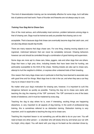 This kind of desensitization training can be remarkably effective for some dogs, but it will take
lots of patience and hard work. Fears of thunder and fireworks are not always easy to cure.
Training Your Dog Not to Chase Cars
One of the most serious, and unfortunately most common, problem behaviors among dogs is
that of chasing cars. Dogs must be trained as early as possible that chasing cars is not
acceptable. That is because dogs that chase cars eventually become dogs that catch cars, and
car plus dog always equals big trouble.
There are many reasons that dogs chase cars. For one thing, chasing moving objects is an
ingrained, instinctual behavior that can never be completely removed. Chasing behaviors
however can and should be controlled through a combination of good training and supervision.
Some dogs are more apt to chase cars, bikes, joggers, cats and other dogs than are others.
Dogs that have a high prey drive, including breeds that have been bred for hunting, are
particularly susceptible to the thrill of the chase. Herding breeds are also apt to chase cars,
attempt to hurt the neighbor’s children, or express other undesired traits of their breeding.
One reason that many dogs chase cars in particular is that they have learned to associate cars
with good time and fun things. Most dogs love to ride in the car, and when they see a car they
may try to chase it down for a ride.
No matter what your dog’s motivation for chasing cars, however, it is important to curb this
dangerous behavior as quickly as possible. Training the dog not to chase cars starts with
teaching the dog the meaning of the “Off” command. The “Off” command is one of the basic
tenets of obedience, and it must be mastered by every dog.
Teaching the dog to stay where he is, even if interesting, exciting things are happening
elsewhere, is very important to all aspects of dog training. In the world of professional dog
training, this is sometimes referred to as distraction training. Distraction training is very
important, and it is applicable to teaching the dog not to chase cars.
Teaching this important lesson is not something you will be able to do on your own. You will
need at least one other person – a volunteer who will slowly drive by and tempt your car with
his bright, shiny object. You will stand with your dog on his leash as the volunteer drives by.
 