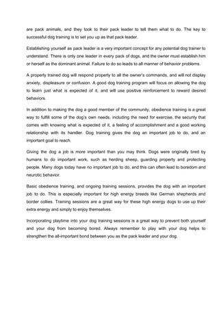 are pack animals, and they look to their pack leader to tell them what to do. The key to
successful dog training is to set you up as that pack leader.
Establishing yourself as pack leader is a very important concept for any potential dog trainer to
understand. There is only one leader in every pack of dogs, and the owner must establish him
or herself as the dominant animal. Failure to do so leads to all manner of behavior problems.
A properly trained dog will respond properly to all the owner’s commands, and will not display
anxiety, displeasure or confusion. A good dog training program will focus on allowing the dog
to learn just what is expected of it, and will use positive reinforcement to reward desired
behaviors.
In addition to making the dog a good member of the community, obedience training is a great
way to fulfill some of the dog’s own needs, including the need for exercise, the security that
comes with knowing what is expected of it, a feeling of accomplishment and a good working
relationship with its handler. Dog training gives the dog an important job to do, and an
important goal to reach.
Giving the dog a job is more important than you may think. Dogs were originally bred by
humans to do important work, such as herding sheep, guarding property and protecting
people. Many dogs today have no important job to do, and this can often lead to boredom and
neurotic behavior.
Basic obedience training, and ongoing training sessions, provides the dog with an important
job to do. This is especially important for high energy breeds like German shepherds and
border collies. Training sessions are a great way for these high energy dogs to use up their
extra energy and simply to enjoy themselves.
Incorporating playtime into your dog training sessions is a great way to prevent both yourself
and your dog from becoming bored. Always remember to play with your dog helps to
strengthen the all-important bond between you as the pack leader and your dog.
 