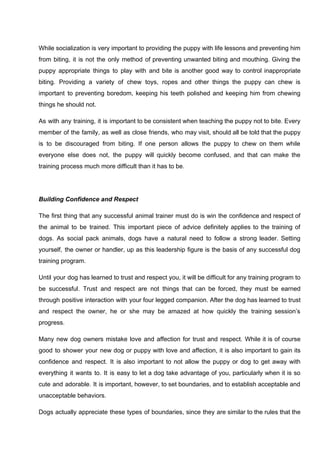 While socialization is very important to providing the puppy with life lessons and preventing him
from biting, it is not the only method of preventing unwanted biting and mouthing. Giving the
puppy appropriate things to play with and bite is another good way to control inappropriate
biting. Providing a variety of chew toys, ropes and other things the puppy can chew is
important to preventing boredom, keeping his teeth polished and keeping him from chewing
things he should not.
As with any training, it is important to be consistent when teaching the puppy not to bite. Every
member of the family, as well as close friends, who may visit, should all be told that the puppy
is to be discouraged from biting. If one person allows the puppy to chew on them while
everyone else does not, the puppy will quickly become confused, and that can make the
training process much more difficult than it has to be.
Building Confidence and Respect
The first thing that any successful animal trainer must do is win the confidence and respect of
the animal to be trained. This important piece of advice definitely applies to the training of
dogs. As social pack animals, dogs have a natural need to follow a strong leader. Setting
yourself, the owner or handler, up as this leadership figure is the basis of any successful dog
training program.
Until your dog has learned to trust and respect you, it will be difficult for any training program to
be successful. Trust and respect are not things that can be forced, they must be earned
through positive interaction with your four legged companion. After the dog has learned to trust
and respect the owner, he or she may be amazed at how quickly the training session’s
progress.
Many new dog owners mistake love and affection for trust and respect. While it is of course
good to shower your new dog or puppy with love and affection, it is also important to gain its
confidence and respect. It is also important to not allow the puppy or dog to get away with
everything it wants to. It is easy to let a dog take advantage of you, particularly when it is so
cute and adorable. It is important, however, to set boundaries, and to establish acceptable and
unacceptable behaviors.
Dogs actually appreciate these types of boundaries, since they are similar to the rules that the
 