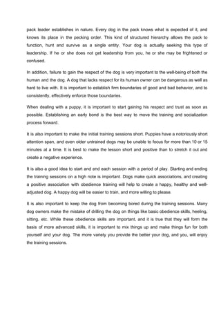 pack leader establishes in nature. Every dog in the pack knows what is expected of it, and
knows its place in the pecking order. This kind of structured hierarchy allows the pack to
function, hunt and survive as a single entity. Your dog is actually seeking this type of
leadership. If he or she does not get leadership from you, he or she may be frightened or
confused.
In addition, failure to gain the respect of the dog is very important to the well-being of both the
human and the dog. A dog that lacks respect for its human owner can be dangerous as well as
hard to live with. It is important to establish firm boundaries of good and bad behavior, and to
consistently, effectively enforce those boundaries.
When dealing with a puppy, it is important to start gaining his respect and trust as soon as
possible. Establishing an early bond is the best way to move the training and socialization
process forward.
It is also important to make the initial training sessions short. Puppies have a notoriously short
attention span, and even older untrained dogs may be unable to focus for more than 10 or 15
minutes at a time. It is best to make the lesson short and positive than to stretch it out and
create a negative experience.
It is also a good idea to start and end each session with a period of play. Starting and ending
the training sessions on a high note is important. Dogs make quick associations, and creating
a positive association with obedience training will help to create a happy, healthy and well-
adjusted dog. A happy dog will be easier to train, and more willing to please.
It is also important to keep the dog from becoming bored during the training sessions. Many
dog owners make the mistake of drilling the dog on things like basic obedience skills, heeling,
sitting, etc. While these obedience skills are important, and it is true that they will form the
basis of more advanced skills, it is important to mix things up and make things fun for both
yourself and your dog. The more variety you provide the better your dog, and you, will enjoy
the training sessions.
 