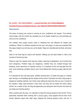 I N J U S T “ 6 0 S E C O N D S ” . . .Launch Your Own 3-In-1 Online MegaStore
That Sells Physical And Digital Products + Get 1000S OF FREE BUYERS EVERYDAY!
Conclusion
The basis of training any animal is winning its trust, confidence and respect. True training
cannot begin until the animal has accepted you as its leader respect you and entrusted you
with his or her confidence.
The mistake many puppy owners make is mistaking love and affection for respect and
confidence. While it is certainly important to love your new puppy, it is also very important that
the puppy respect you and see you as his leader. Dogs are naturally pack animals, and every
dog
looks to the lead dog for advice and direction. Making you the pack leader is vital to the
success of training any dog.
Failure to gain the respect of the dog can create a dog that is disobedient, out of control and
even dangerous. Problem dogs are dangerous, whether they are created through bad
breeding, owner ignorance or improper training. It is important to train the dog right from the
start, since retraining a problem dog is much more difficult than training a puppy right the first
time.
It is important for any new dog owner, whether working with a 12 week old puppy or a twelve
year old dog, to immediately get the respect of the animal. That does not mean using rough or
dangerous handling methods, but it does mean letting the dog know that you are in control of
the situation. Dogs need structure in their lives, and they will not resent the owner taking
control. As a matter of fact, the dog will appreciate your taking the role of trainer and coach as
you begin your training session.
When working with the dog, it is important to keep the training sessions short at first. This is
particularly important when working with a young puppy, since puppies tend to have much
shorter attention spans than older dogs. Keeping the training sessions short, and fun, is
 