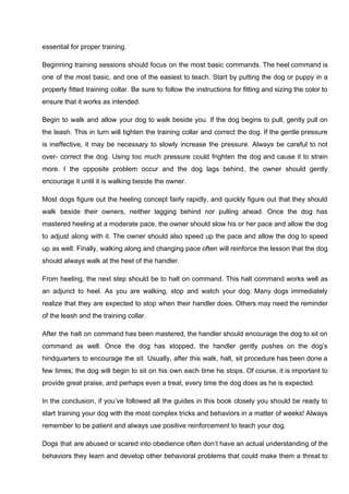 essential for proper training.
Beginning training sessions should focus on the most basic commands. The heel command is
one of the most basic, and one of the easiest to teach. Start by putting the dog or puppy in a
properly fitted training collar. Be sure to follow the instructions for fitting and sizing the color to
ensure that it works as intended.
Begin to walk and allow your dog to walk beside you. If the dog begins to pull, gently pull on
the leash. This in turn will tighten the training collar and correct the dog. If the gentle pressure
is ineffective, it may be necessary to slowly increase the pressure. Always be careful to not
over- correct the dog. Using too much pressure could frighten the dog and cause it to strain
more. I the opposite problem occur and the dog lags behind, the owner should gently
encourage it until it is walking beside the owner.
Most dogs figure out the heeling concept fairly rapidly, and quickly figure out that they should
walk beside their owners, neither lagging behind nor pulling ahead. Once the dog has
mastered heeling at a moderate pace, the owner should slow his or her pace and allow the dog
to adjust along with it. The owner should also speed up the pace and allow the dog to speed
up as well. Finally, walking along and changing pace often will reinforce the lesson that the dog
should always walk at the heel of the handler.
From heeling, the next step should be to halt on command. This halt command works well as
an adjunct to heel. As you are walking, stop and watch your dog. Many dogs immediately
realize that they are expected to stop when their handler does. Others may need the reminder
of the leash and the training collar.
After the halt on command has been mastered, the handler should encourage the dog to sit on
command as well. Once the dog has stopped, the handler gently pushes on the dog’s
hindquarters to encourage the sit. Usually, after this walk, halt, sit procedure has been done a
few times; the dog will begin to sit on his own each time he stops. Of course, it is important to
provide great praise, and perhaps even a treat, every time the dog does as he is expected.
In the conclusion, if you’ve followed all the guides in this book closely you should be ready to
start training your dog with the most complex tricks and behaviors in a matter of weeks! Always
remember to be patient and always use positive reinforcement to teach your dog.
Dogs that are abused or scared into obedience often don’t have an actual understanding of the
behaviors they learn and develop other behavioral problems that could make them a threat to
 