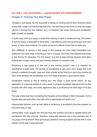 I N J U S T “ 6 0 S E C O N D S ” . . .Launch Your Own 3-In-1 Online MegaStore
Chapter 2: Training Your New Puppy
​Bringing a new puppy into the household is always an exciting and fun time. Everyone wants
to play with, cuddle and hold the little ball of fur. The last thing on the minds of most new puppy
owners is training the new addition, but it is important that puppy training and socialization
begin as early as possible.
In some ways training a puppy is easier than training an adult or adolescent dog. One reason
is that the puppy is essentially a “blank slate”, untroubled by past training techniques and other
issues. In other ways, however, the puppy can be more difficult to train than an older dog.
One challenge to training a new puppy is that puppies are more easily distractible than
adolescent and adult dogs. Everything is new to a puppy, and every new experience provides
a new chance for distraction. For this reason, it is best to keep training sessions short when
working with a puppy, and to end each training sessions on a positive note.
Socializing a new puppy is a vital part of any training program, and it is important for
socialization to begin early. The window for socialization is very short, and a puppy that is not
properly socialized to people, dogs and other animals by the time he or she is four months old
often never develops the socialization he or she needs to become a good canine citizen.
Socialization training is vital to making your new puppy a good canine citizen, as dog
aggression is a growing problem in many areas. A properly socialized dog learns how to play
properly with other dogs, and overly aggressive play is punished by the other dogs in the play
group.
This type of play learning is something that happens among siblings in litters of puppies. As the
puppies play with each other, they learn what is appropriate and what is not.
Inappropriate behavior, such as hard biting or scratching, is punished by the other puppies, by
the mother dog, or both.
Unfortunately, many puppies are removed from their mothers and sold or adopted before this
socialization has fully occurred. Therefore, puppy play sessions are a very important part of
any puppy training session. Most good puppy preschool training programs provide time in each
session for this type of dog interaction.
 