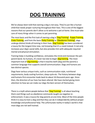 DOG TRAINING
We’ve always been told that owning a dog is not easy. They’re just like a human
child that needs proper nurturing throughout their lives. This is one of the biggest
reasons that our parents don’t allow us to welcome a pet at home. One must take
care of many things when it comes to pet parenting.
The most basic and the first task of owning a dog is ‘Dog Training’. Puppy Training,
Crate Training, and from the basic Potty Training to ‘Obedience Training’, dogs
undergo distinct kinds of training in their lives. Dog Training has been considered
a luxury for the longest time now, not knowing that it's a need instead. It not only
increases your dog's social skills, but also provides him with adequate required
mental and physical stimulation.
Training helps in building confidence, stimulates the mind and moreover the pet-
parent bond. As humans, it’s never too late to begin dog training. The most
important trait of dog training is that it teaches both (dog and the parent) a
common language that supports overall communication. Dogs and humans are
two distinct species.
Dogs have various unique traits, such as communication style, nutritional
requirements, body cooling function, sleep cycle etc. The history between dogs
and humans first encounter leads back to about 16 thousand years ago. Since
then, the direction of our lives has been altered. We have started giving more
attention to how we can make our dogs the best version of themselves.
There is a myth where people believe that ‘Dog Training’ is all about teaching
them cool things such as obedience commands taught via negative re-
enforcement. It was a luxury for dog parents at one time. Most of the time people
think it is easy to train a dog and that they can do it independently without proper
knowledge and professional help. The unfortunate reality in today’s world is that
most dogs are not well trained.
 