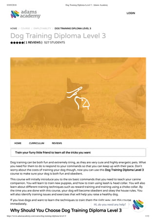 03/05/2018 Dog Training Diploma Level 3 - Adams Academy
https://www.adamsacademy.com/course/dog-training-diploma-level-3/ 1/12
( 1 REVIEWS )
HOME / COURSE / EMPLOYABILITY / DOG TRAINING DIPLOMA LEVEL 3
Dog Training Diploma Level 3
527 STUDENTS
Train your furry little friend to learn all the tricks you want
Dog training can be both fun and extremely tiring, as they are very cute and highly energetic pets. What
you need for them to do is respond to your commands so that you can keep up with their pace. Don’t
worry about the costs of training your dog though, now you can use this Dog Training Diploma Level 3
course to make sure your dog is both fun and obedient.
This course will initially introduce you to the six basic commands that you need to teach your canine
companion. You will learn to train new puppies, and how to train using leash & head collar. You will also
learn about di erent training techniques such as reward training and training using a choke collar. By
the time you are done with this course, your dog will become obedient and obey the house rules. You
will also identify training issues and exercises that will help you raise a healthy dog.
If you love dogs and want to learn the techniques to train them the right way, get this course
immediately.
Why Should You Choose Dog Training Diploma Level 3
HOME CURRICULUM REVIEWS
LOGIN
Hi, do you need any help?

 