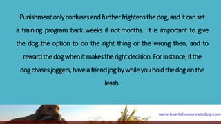 Punishmentonlyconfusesandfurtherfrightensthedog,anditcanset
a training program back weeks if notmonths. It is important to give
the dog the option to do the right thing or the wrong then, and to
rewardthedogwhenitmakestherightdecision.Forinstance,ifthe
dogchasesjoggers,haveafriendjogbywhileyouholdthedogonthe
leash.
 