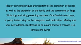 Proper trainingtechniquesareimportantforthe protection ofthedog
as well as the protection of the family and the community at large.
Whiledogsareloving,protectingmembersofthefamilyinmostcases,
a poorly trained dog can be dangerous and destructive. Making sure
your new addition isapleasureto be aroundandnota menace isup
toyouastheowner.
 