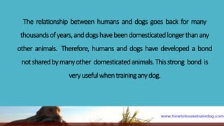 The relationship between humans and dogs goes back for many
thousandsofyears,anddogshavebeendomesticatedlongerthanany
other animals. Therefore, humans and dogs have developed a bond
notsharedbymanyother domesticatedanimals.Thisstrong bond is
veryusefulwhentraininganydog.
 