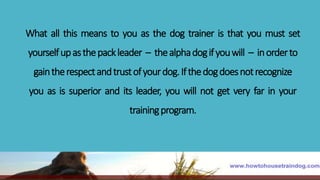 What all this means to you as the dog trainer is that you must set
yourselfupasthepackleader – thealphadogifyouwill – inorderto
gaintherespectandtrustofyourdog.Ifthedogdoesnotrecognize
you as is superior and its leader, you will not get very far in your
trainingprogram.
 