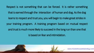 Respect is not something that can be forced. It is rather something
thatisearnedthroughthe interaction ofhumananddog.Asthedog
learnstorespectandtrustyou,youwillbegintomakegreatstridesin
your training program. A training program based on mutual respect
andtrustismuchmorelikelytosucceedinthelongrunthanonethat
isbasedonfearandintimidation.
 