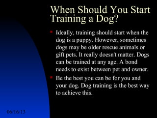 06/16/13 http://www.ad2action.com/8/899709xuu17y/17
When Should You Start
Training a Dog?
 Ideally, training should start when the
dog is a puppy. However, sometimes
dogs may be older rescue animals or
gift pets. It really doesn't matter. Dogs
can be trained at any age. A bond
needs to exist between pet and owner.
 Be the best you can be for you and
your dog. Dog training is the best way
to achieve this.
 