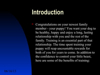 06/16/13 http://www.ad2action.com/8/899709xuu17y/2
Introduction
 Congratulations on your newest family
member - your puppy! You want your dog to
be healthy, happy and enjoy a long, lasting
relationship with you and the rest of the
family. Training is an essential part of that
relationship. The time spent training your
puppy will reap uncountable rewards for
both of you for years to come. In addition to
the confidence to control your little beast,
here are some of the benefits of training:
 