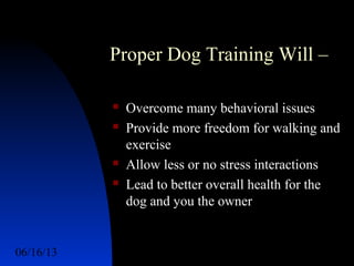 06/16/13 http://www.ad2action.com/8/899709xuu17y/3
Proper Dog Training Will –
 Overcome many behavioral issues
 Provide more freedom for walking and
exercise
 Allow less or no stress interactions
 Lead to better overall health for the
dog and you the owner
 