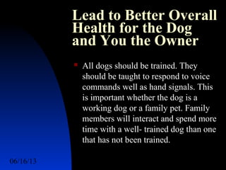 06/16/13 http://www.ad2action.com/8/899709xuu17y/9
Lead to Better Overall
Health for the Dog
and You the Owner
 All dogs should be trained. They
should be taught to respond to voice
commands well as hand signals. This
is important whether the dog is a
working dog or a family pet. Family
members will interact and spend more
time with a well- trained dog than one
that has not been trained.
 