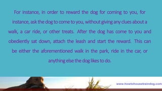 For instance, in order to reward the dog for coming to you, for
instance,askthedogtocometoyou,withoutgivinganycluesabouta
walk, a car ride, or other treats. After the dog has come to you and
obediently sat down, attach the leash and start the reward. This can
be either the aforementioned walk in the park, ride in the car, or
anythingelsethedoglikestodo.
 