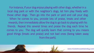 Forinstance,ifyourdogenjoysplayingwithotherdogs,whetherina
local dog park or with the neighbor’s dogs, let him play freely with
those other dogs. Then go into the park or yard and call your dog.
When he comes to you, provide lots of praise, treats and other
rewards,thenimmediatelyallowthedogtogobacktoplayingwithhis
friends. Repeat this several times and praise the dog each time he
comes to you. The dog will quickly learn that coming to you means
good things (treats and praise) and not bad ones (being taken away
fromthepark).
 